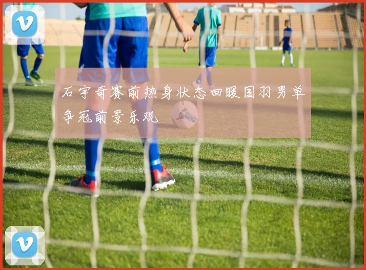 石宇奇赛前热身状态回暖国羽男单争冠前景乐观