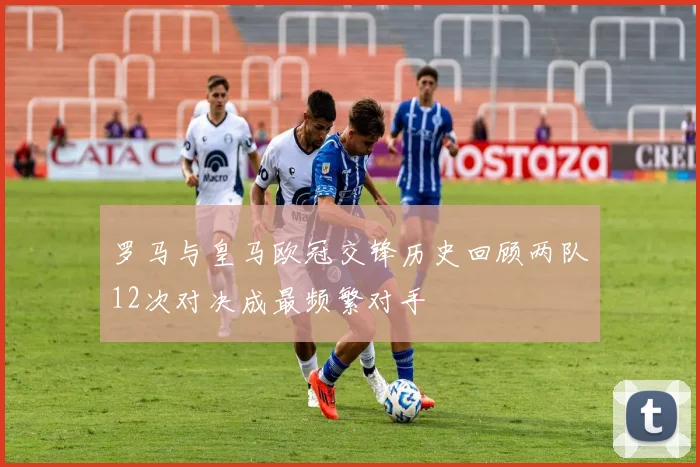 罗马与皇马欧冠交锋历史回顾两队12次对决成最频繁对手