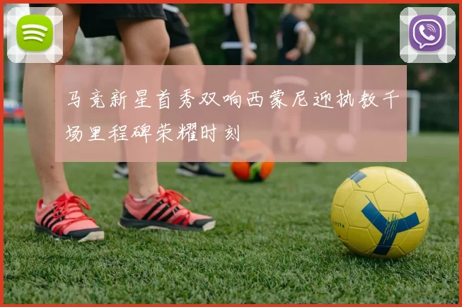 马竞新星首秀双响西蒙尼迎执教千场里程碑荣耀时刻