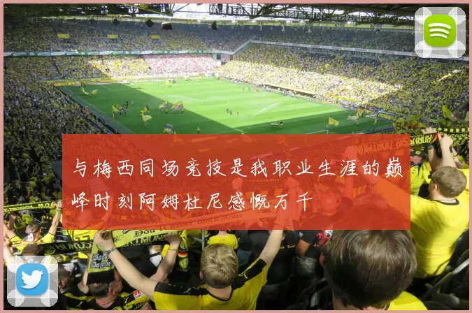 与梅西同场竞技是我职业生涯的巅峰时刻阿姆杜尼感慨万千