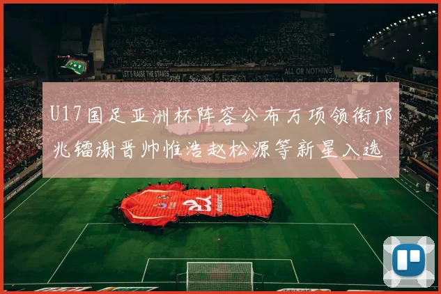 U17国足亚洲杯阵容公布万项领衔邝兆镭谢晋帅惟浩赵松源等新星入选