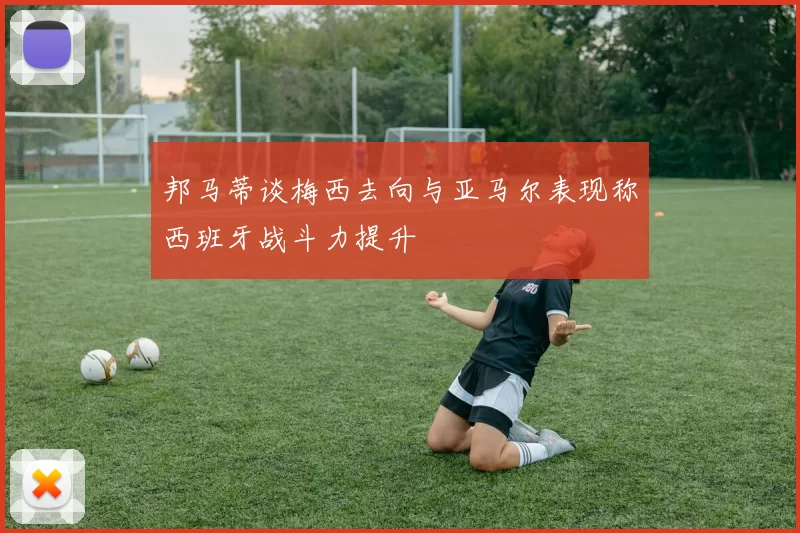 邦马蒂谈梅西去向与亚马尔表现称西班牙战斗力提升