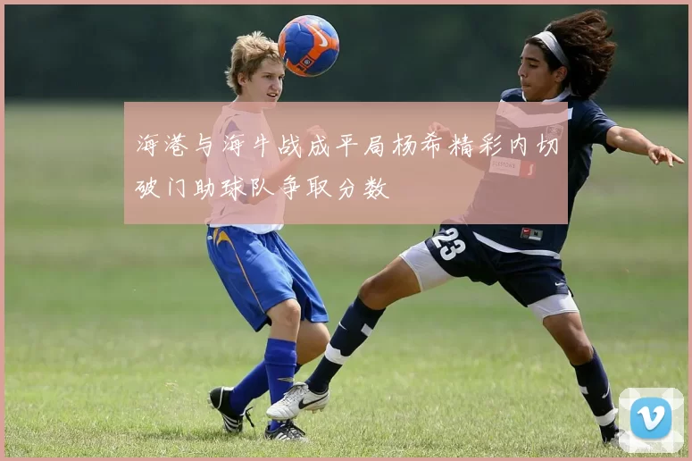 海港与海牛战成平局杨希精彩内切破门助球队争取分数