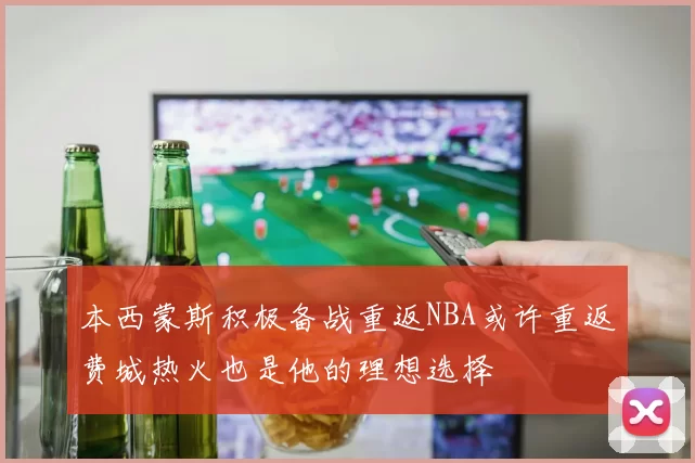 本西蒙斯积极备战重返NBA或许重返费城热火也是他的理想选择