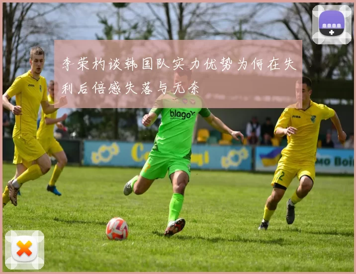 李荣杓谈韩国队实力优势为何在失利后倍感失落与无奈