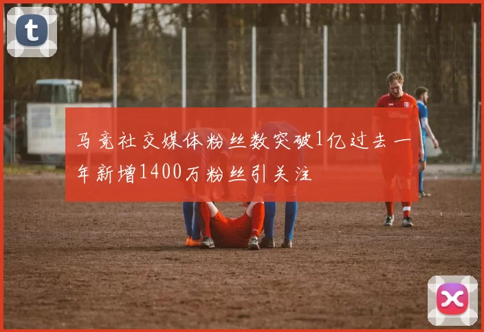 马竞社交媒体粉丝数突破1亿过去一年新增1400万粉丝引关注
