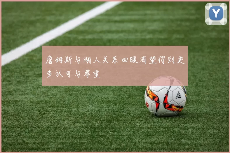 詹姆斯与湖人关系回暖渴望得到更多认可与尊重