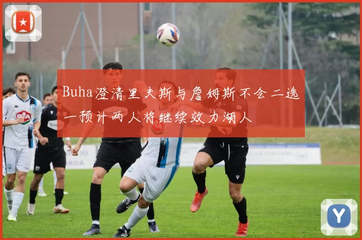 Buha澄清里夫斯与詹姆斯不会二选一预计两人将继续效力湖人