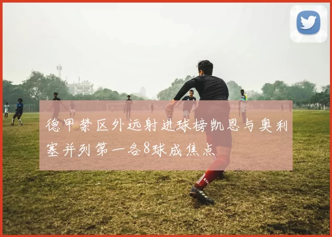 德甲禁区外远射进球榜凯恩与奥利塞并列第一各8球成焦点