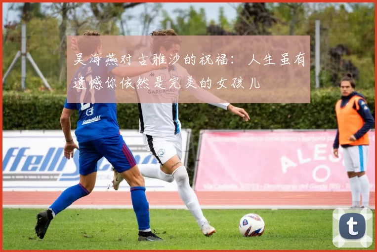 吴海燕对古雅沙的祝福：人生虽有遗憾你依然是完美的女孩儿