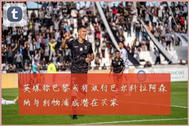 英媒称巴黎或将放行巴尔科拉阿森纳与利物浦成潜在买家