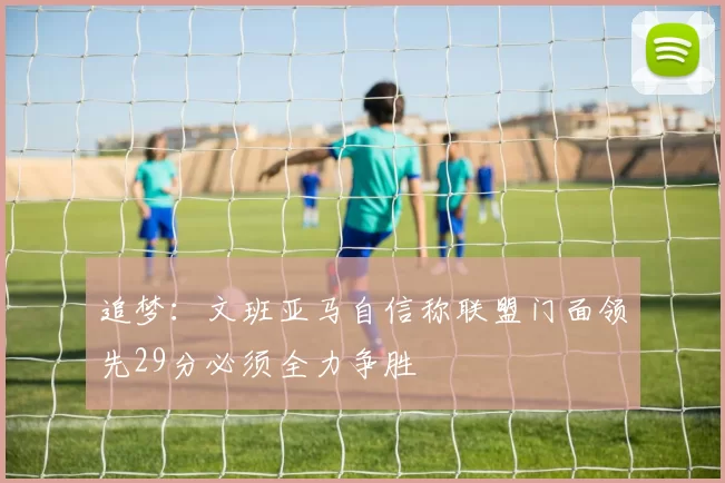 追梦：文班亚马自信称联盟门面领先29分必须全力争胜