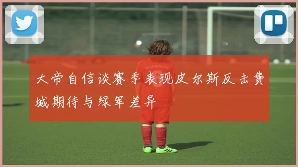 大帝自信谈赛季表现皮尔斯反击费城期待与绿军差异