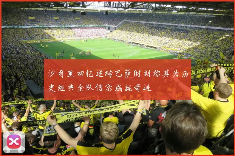 沙奇里回忆逆转巴萨时刻称其为历史经典全队信念成就奇迹