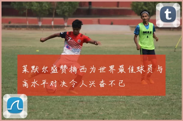 莱默尔盛赞梅西为世界最佳球员与高水平对决令人兴奋不已
