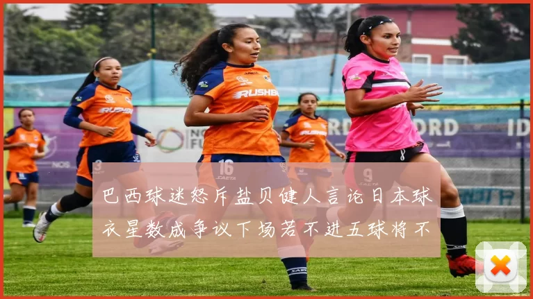 巴西球迷怒斥盐贝健人言论日本球衣星数成争议下场若不进五球将不庆祝